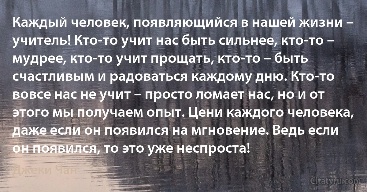 Каждый человек, появляющийся в нашей жизни – учитель! Кто-то учит нас быть сильнее, кто-то – мудрее, кто-то учит прощать, кто-то – быть счастливым и радоваться каждому дню. Кто-то вовсе нас не учит – просто ломает нас, но и от этого мы получаем опыт. Цени каждого человека, даже если он появился на мгновение. Ведь если он появился, то это уже неспроста! (Джеки Чан)