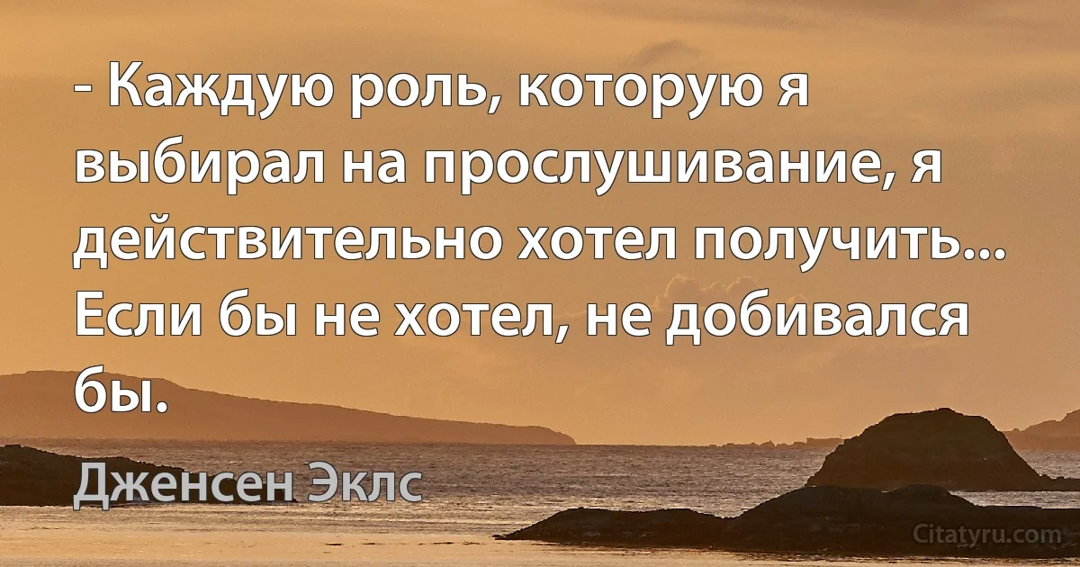 - Каждую роль, которую я выбирал на прослушивание, я действительно хотел получить... Если бы не хотел, не добивался бы. (Дженсен Эклс)