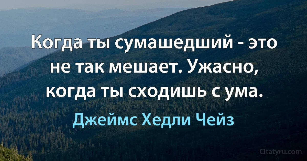 Когда ты сумашедший - это не так мешает. Ужасно, когда ты сходишь с ума. (Джеймс Хедли Чейз)