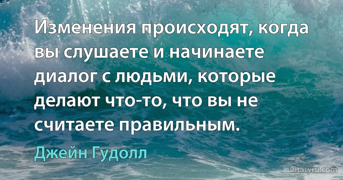 Изменения происходят, когда вы слушаете и начинаете диалог с людьми, которые делают что-то, что вы не считаете правильным. (Джейн Гудолл)