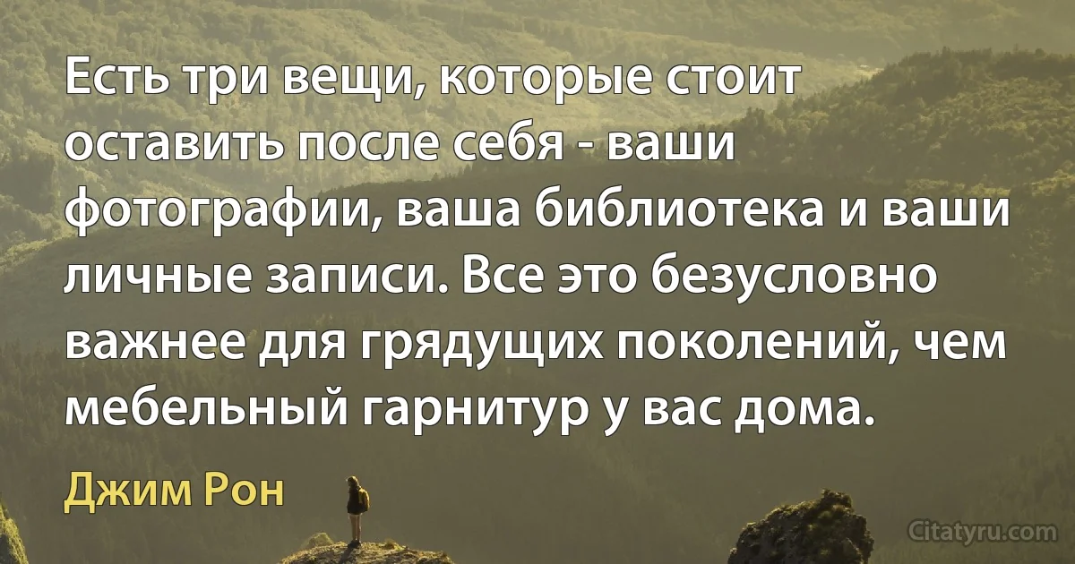 Есть три вещи, которые стоит оставить после себя - ваши фотографии, ваша библиотека и ваши личные записи. Все это безусловно важнее для грядущих поколений, чем мебельный гарнитур у вас дома. (Джим Рон)