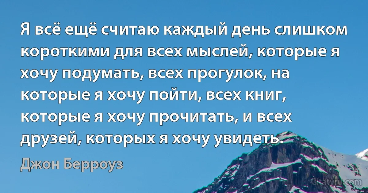 Я всё ещё считаю каждый день слишком короткими для всех мыслей, которые я хочу подумать, всех прогулок, на которые я хочу пойти, всех книг, которые я хочу прочитать, и всех друзей, которых я хочу увидеть. (Джон Берроуз)