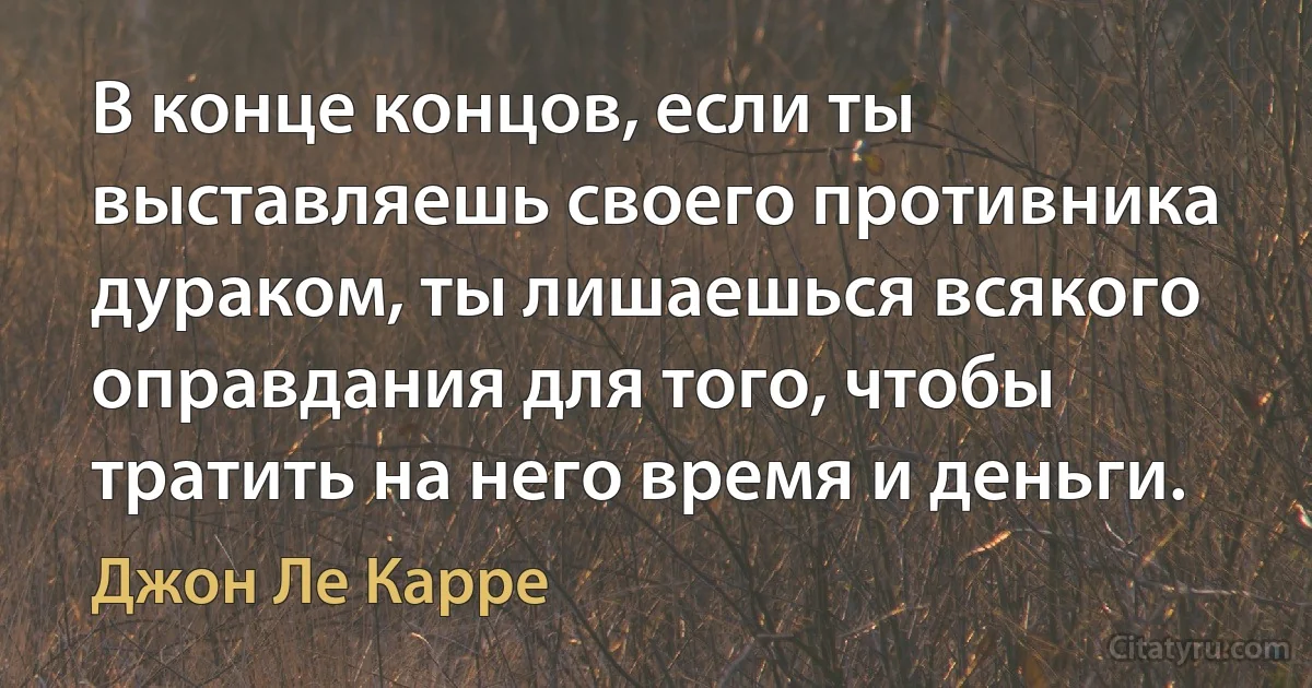 В конце концов, если ты выставляешь своего противника дураком, ты лишаешься всякого оправдания для того, чтобы тратить на него время и деньги. (Джон Ле Карре)