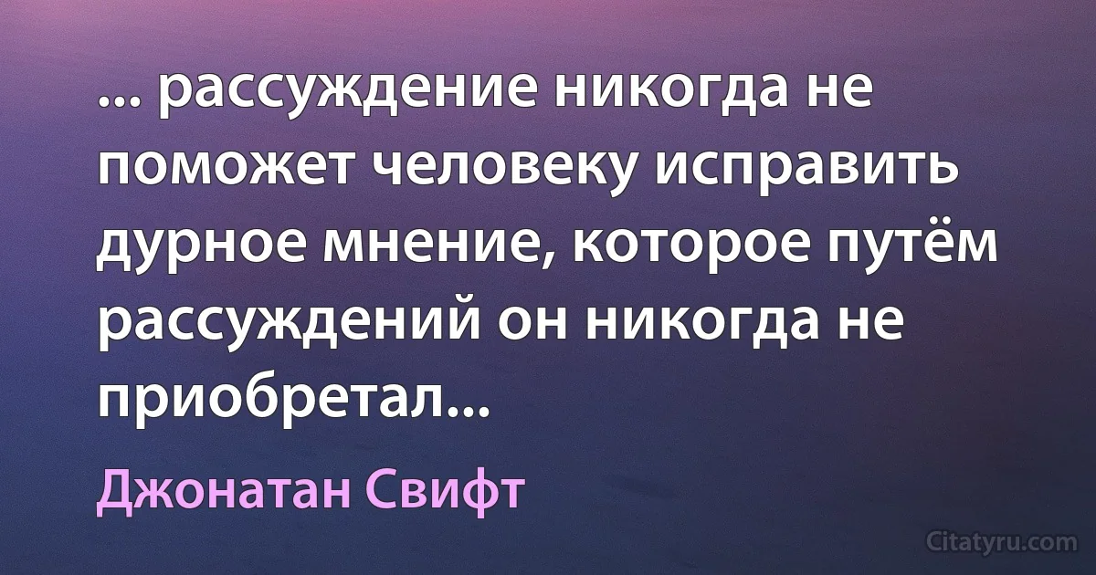 ... рассуждение никогда не поможет человеку исправить дурное мнение, которое путём рассуждений он никогда не приобретал... (Джонатан Свифт)