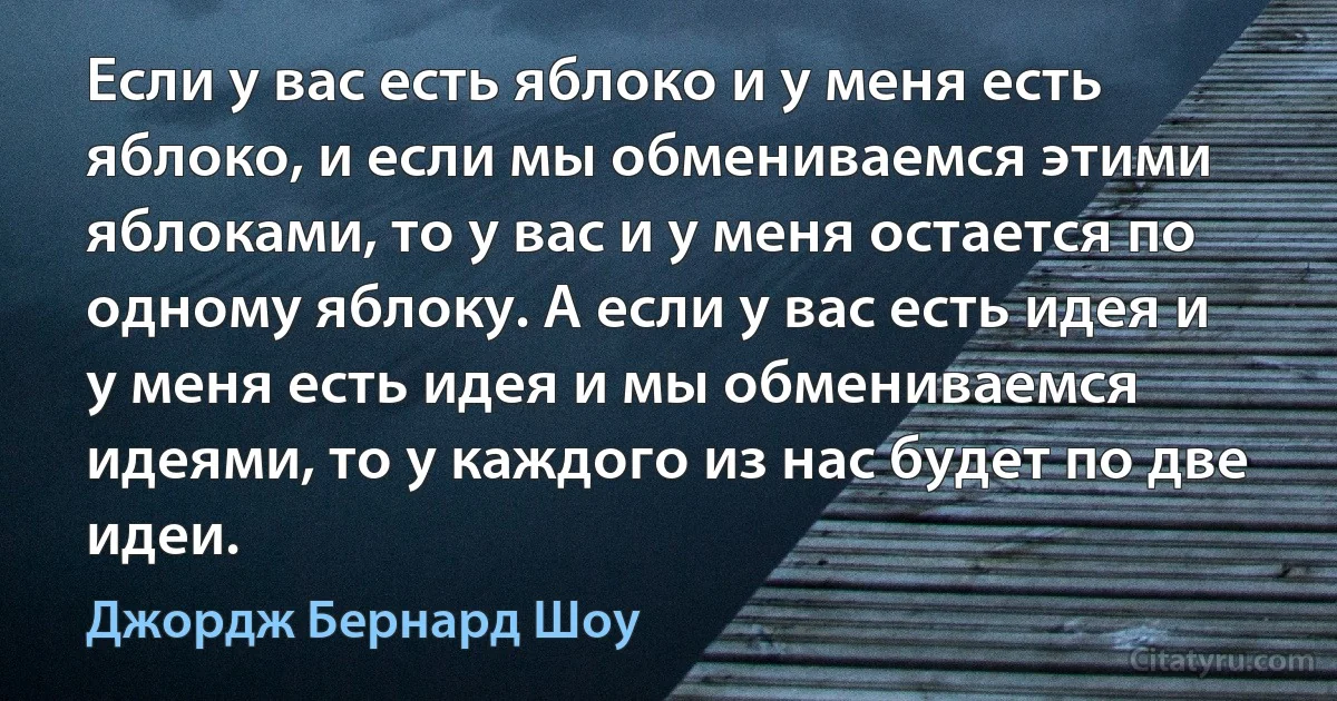 Если у вас есть яблоко и у меня есть яблоко, и если мы обмениваемся этими яблоками, то у вас и у меня остается по одному яблоку. А если у вас есть идея и у меня есть идея и мы обмениваемся идеями, то у каждого из нас будет по две идеи. (Джордж Бернард Шоу)