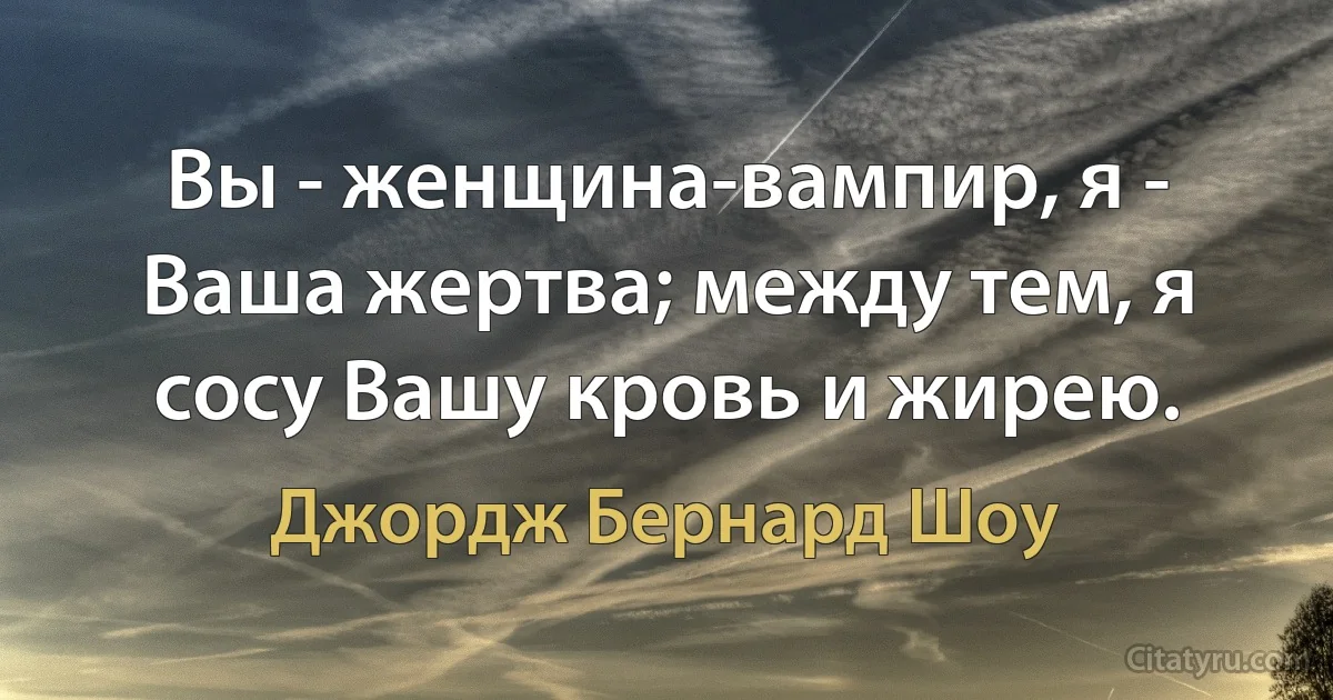 Вы - женщина-вампир, я - Ваша жертва; между тем, я сосу Вашу кровь и жирею. (Джордж Бернард Шоу)