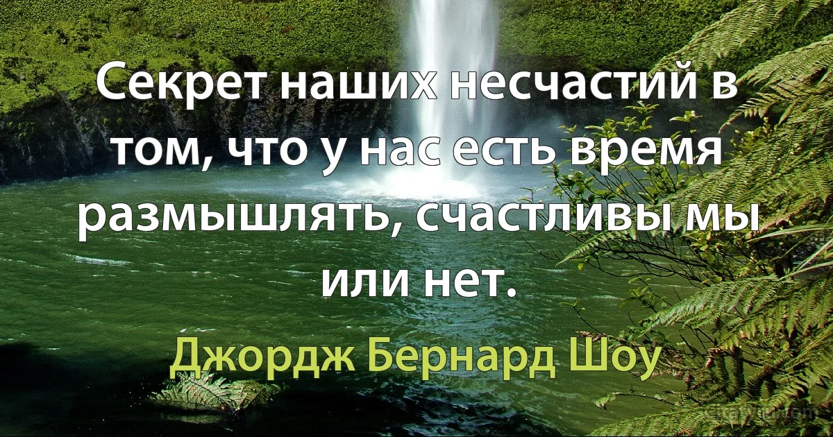 Секрет наших несчастий в том, что у нас есть время размышлять, счастливы мы или нет. (Джордж Бернард Шоу)