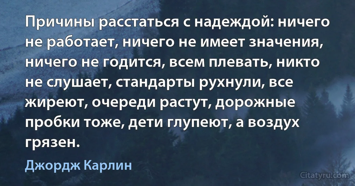 Причины расстаться с надеждой: ничего не работает, ничего не имеет значения, ничего не годится, всем плевать, никто не слушает, стандарты рухнули, все жиреют, очереди растут, дорожные пробки тоже, дети глупеют, а воздух грязен. (Джордж Карлин)