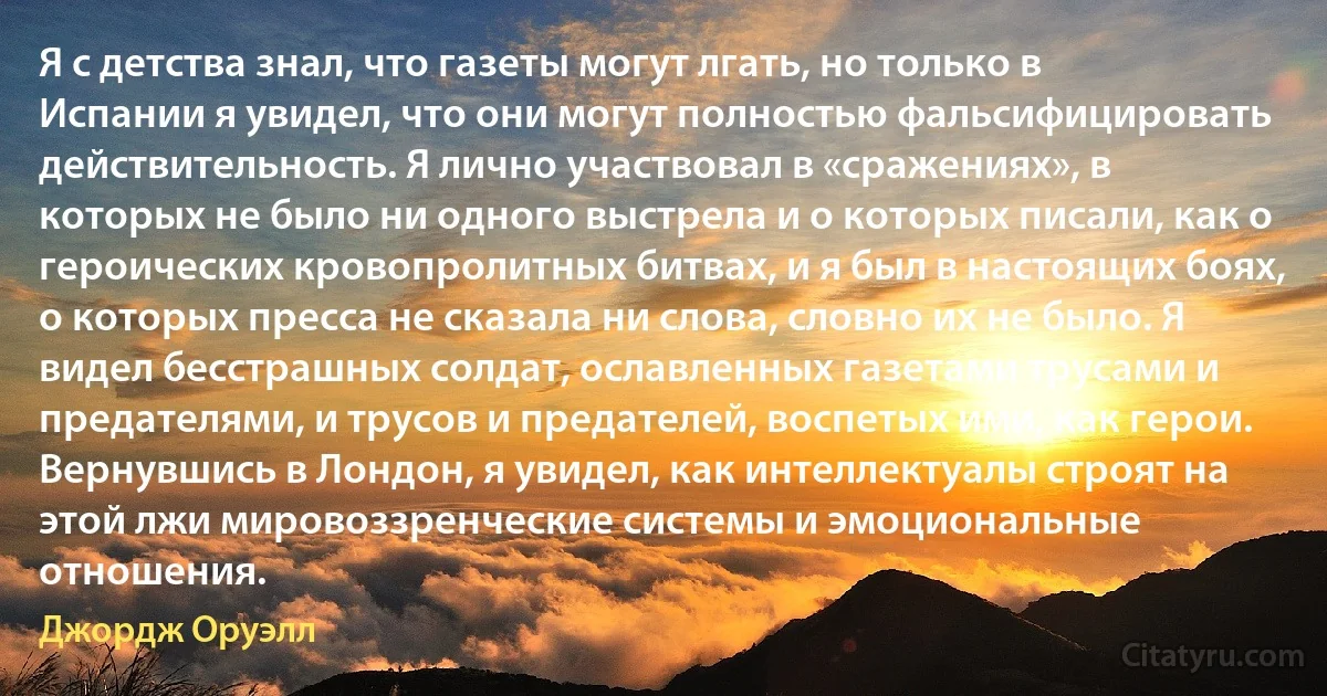 Я с детства знал, что газеты могут лгать, но только в Испании я увидел, что они могут полностью фальсифицировать действительность. Я лично участвовал в «сражениях», в которых не было ни одного выстрела и о которых писали, как о героических кровопролитных битвах, и я был в настоящих боях, о которых пресса не сказала ни слова, словно их не было. Я видел бесстрашных солдат, ославленных газетами трусами и предателями, и трусов и предателей, воспетых ими, как герои. Вернувшись в Лондон, я увидел, как интеллектуалы строят на этой лжи мировоззренческие системы и эмоциональные отношения. (Джордж Оруэлл)