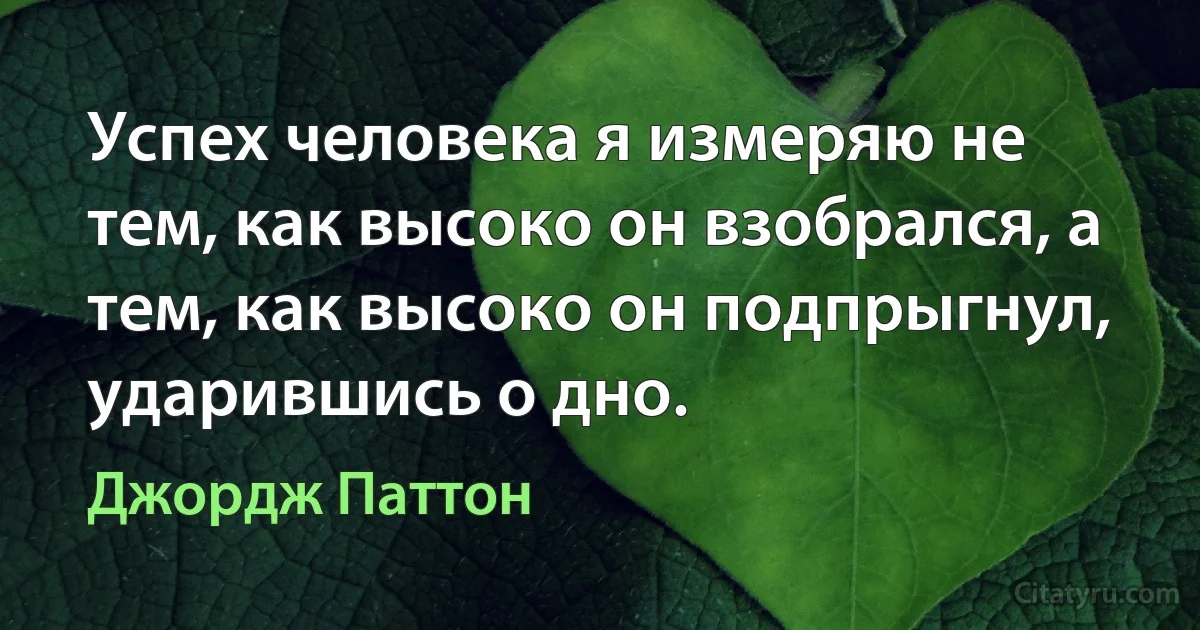 Успех человека я измеряю не тем, как высоко он взобрался, а тем, как высоко он подпрыгнул, ударившись о дно. (Джордж Паттон)