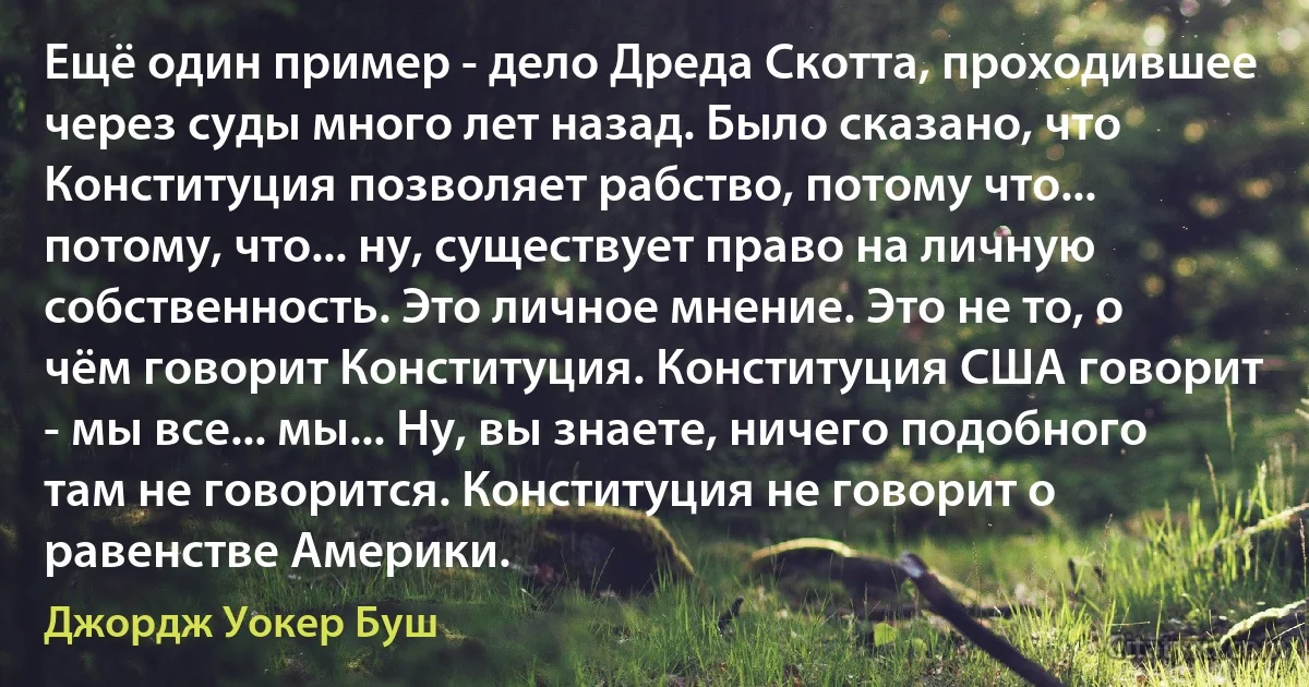 Ещё один пример - дело Дреда Скотта, проходившее через суды много лет назад. Было сказано, что Конституция позволяет рабство, потому что... потому, что... ну, существует право на личную собственность. Это личное мнение. Это не то, о чём говорит Конституция. Конституция США говорит - мы все... мы... Ну, вы знаете, ничего подобного там не говорится. Конституция не говорит о равенстве Америки. (Джордж Уокер Буш)