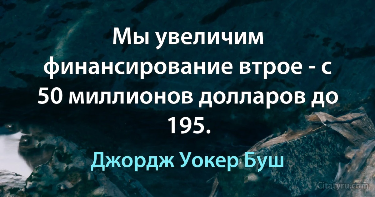 Мы увеличим финансирование втрое - с 50 миллионов долларов до 195. (Джордж Уокер Буш)