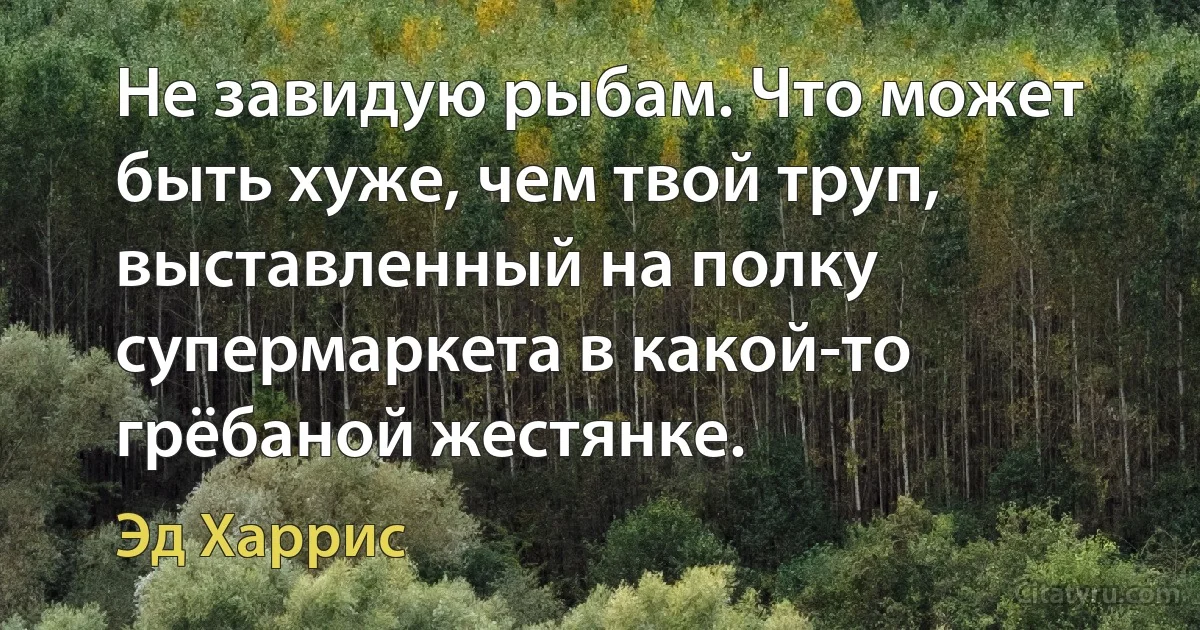 Не завидую рыбам. Что может быть хуже, чем твой труп, выставленный на полку супермаркета в какой-то грёбаной жестянке. (Эд Харрис)