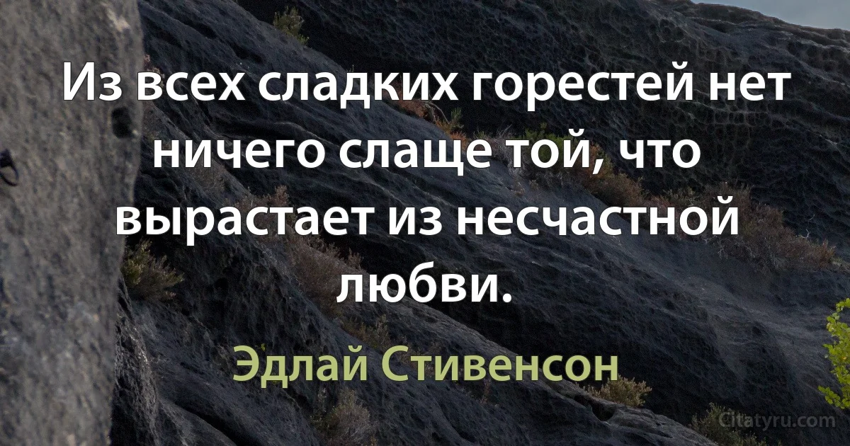 Из всех сладких горестей нет ничего слаще той, что вырастает из несчастной любви. (Эдлай Стивенсон)