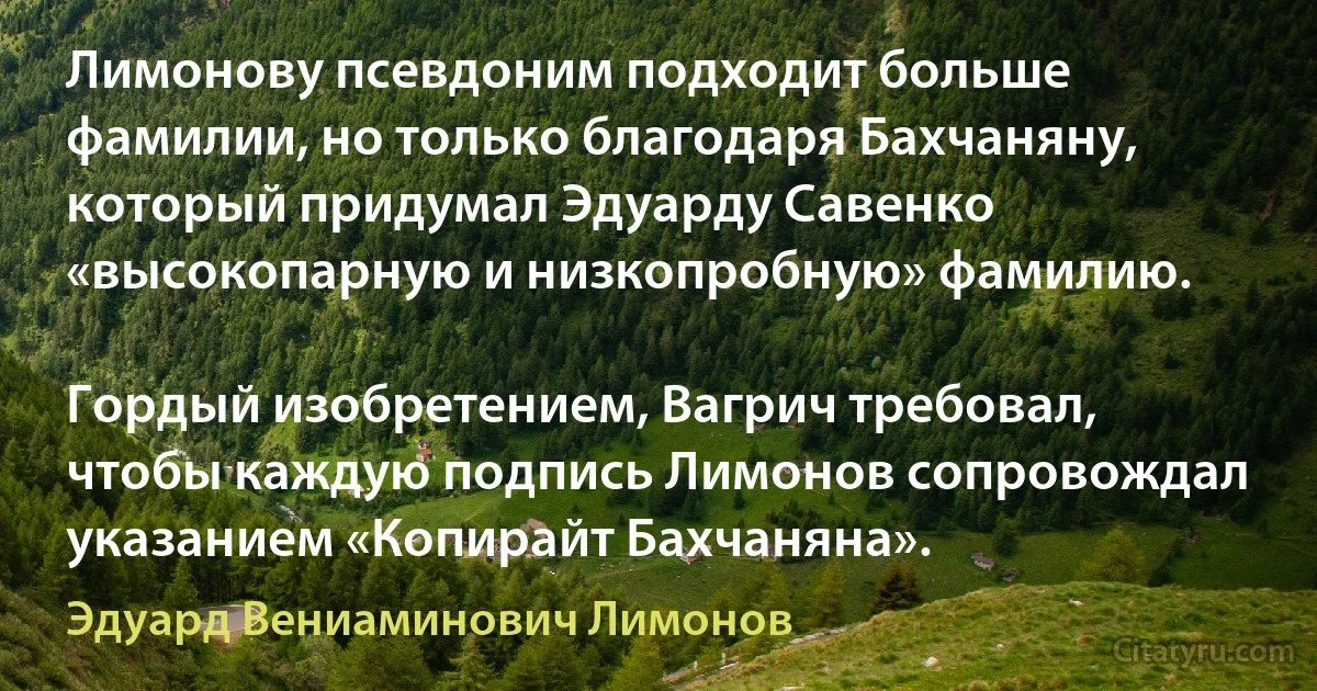 Лимонову псевдоним подходит больше фамилии, но только благодаря Бахчаняну, который придумал Эдуарду Савенко «высокопарную и низкопробную» фамилию.

Гордый изобретением, Вагрич требовал, чтобы каждую подпись Лимонов сопровождал указанием «Копирайт Бахчаняна». (Эдуард Вениаминович Лимонов)