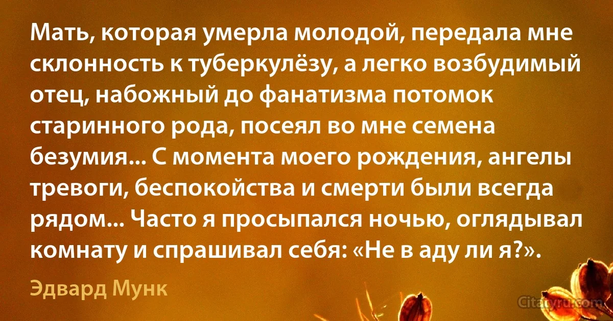 Мать, которая умерла молодой, передала мне склонность к туберкулёзу, а легко возбудимый отец, набожный до фанатизма потомок старинного рода, посеял во мне семена безумия... С момента моего рождения, ангелы тревоги, беспокойства и смерти были всегда рядом... Часто я просыпался ночью, оглядывал комнату и спрашивал себя: «Не в аду ли я?». (Эдвард Мунк)