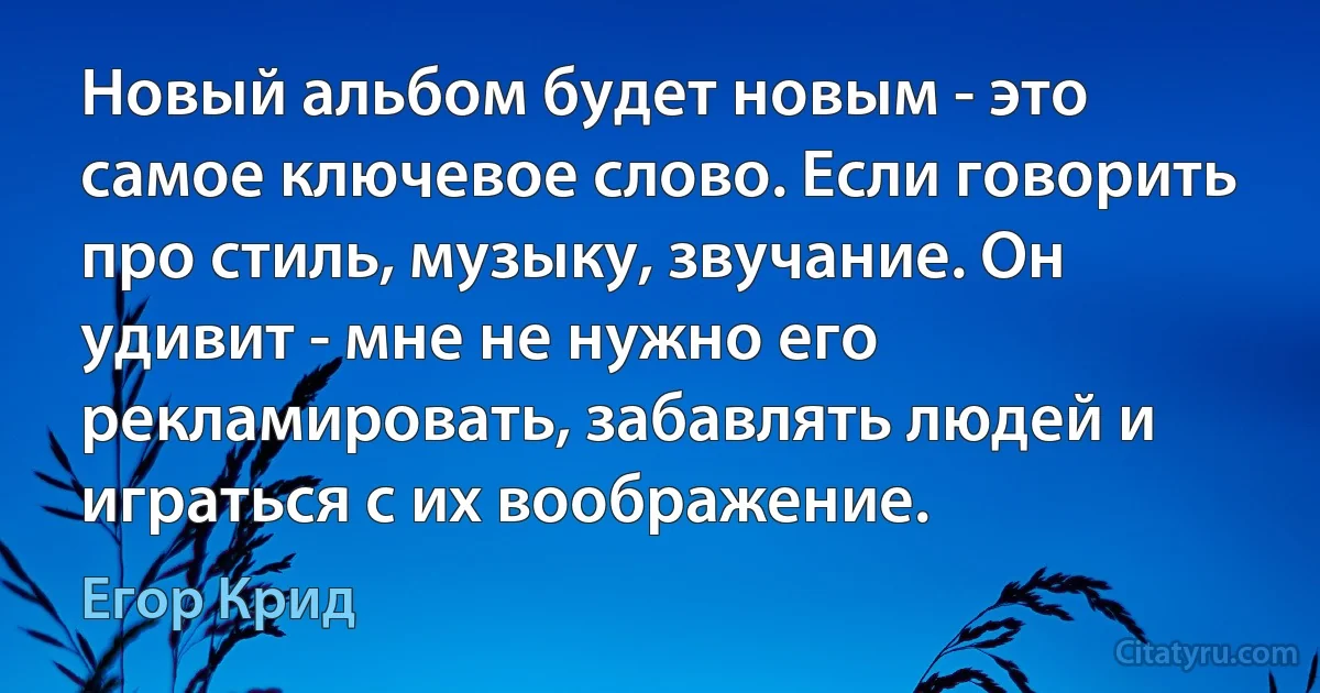 Новый альбом будет новым - это самое ключевое слово. Если говорить про стиль, музыку, звучание. Он удивит - мне не нужно его рекламировать, забавлять людей и играться с их воображение. (Егор Крид)