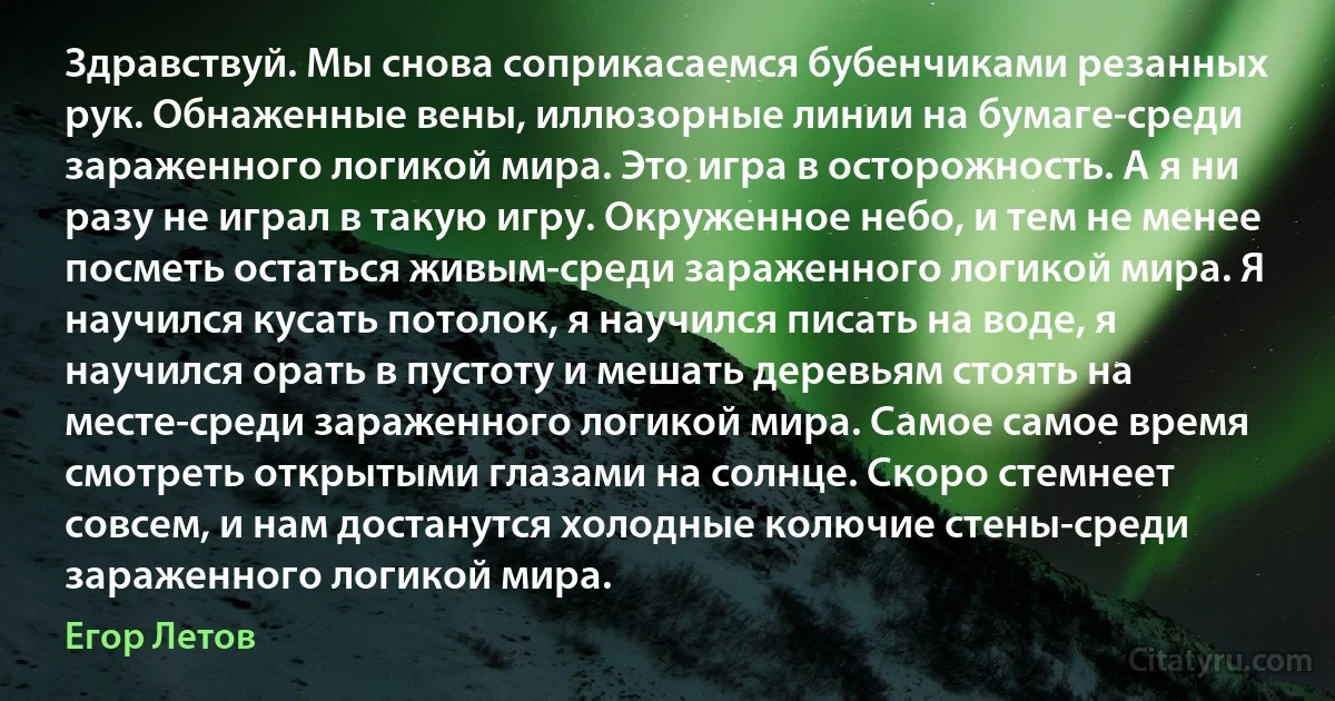 Здравствуй. Мы снова соприкасаемся бубенчиками резанных рук. Обнаженные вены, иллюзорные линии на бумаге-среди зараженного логикой мира. Это игра в осторожность. А я ни разу не играл в такую игру. Окруженное небо, и тем не менее посметь остаться живым-среди зараженного логикой мира. Я научился кусать потолок, я научился писать на воде, я научился орать в пустоту и мешать деревьям стоять на месте-среди зараженного логикой мира. Самое самое время смотреть открытыми глазами на солнце. Скоро стемнеет совсем, и нам достанутся холодные колючие стены-среди зараженного логикой мира. (Егор Летов)