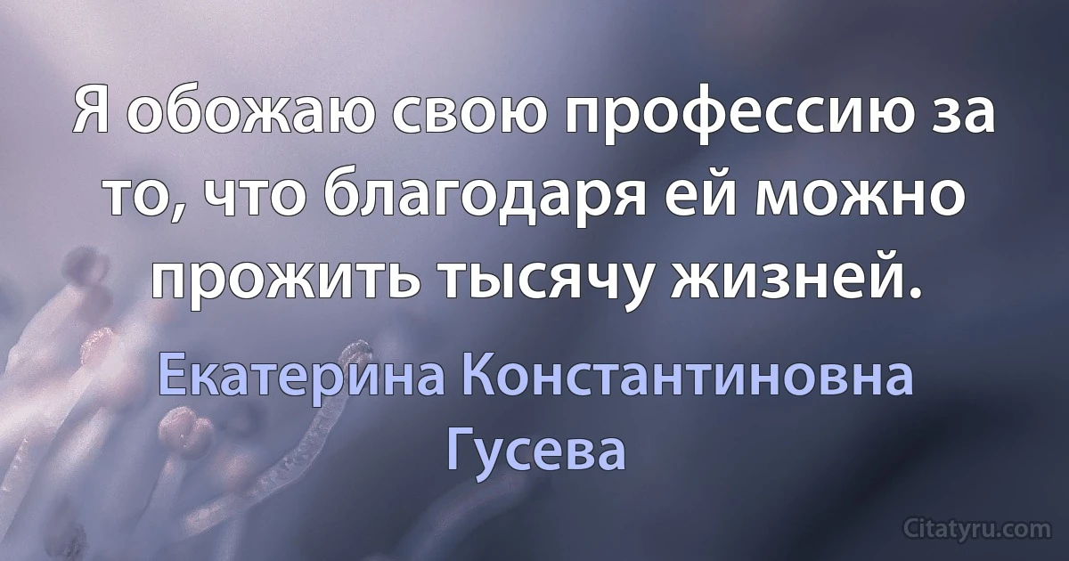 Я обожаю свою профессию за то, что благодаря ей можно прожить тысячу жизней. (Екатерина Константиновна Гусева)