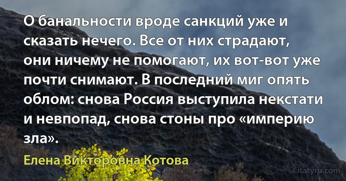 О банальности вроде санкций уже и сказать нечего. Все от них страдают, они ничему не помогают, их вот-вот уже почти снимают. В последний миг опять облом: снова Россия выступила некстати и невпопад, снова стоны про «империю зла». (Елена Викторовна Котова)