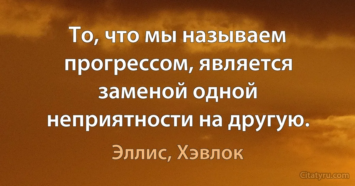 То, что мы называем прогрессом, является заменой одной неприятности на другую. (Эллис, Хэвлок)