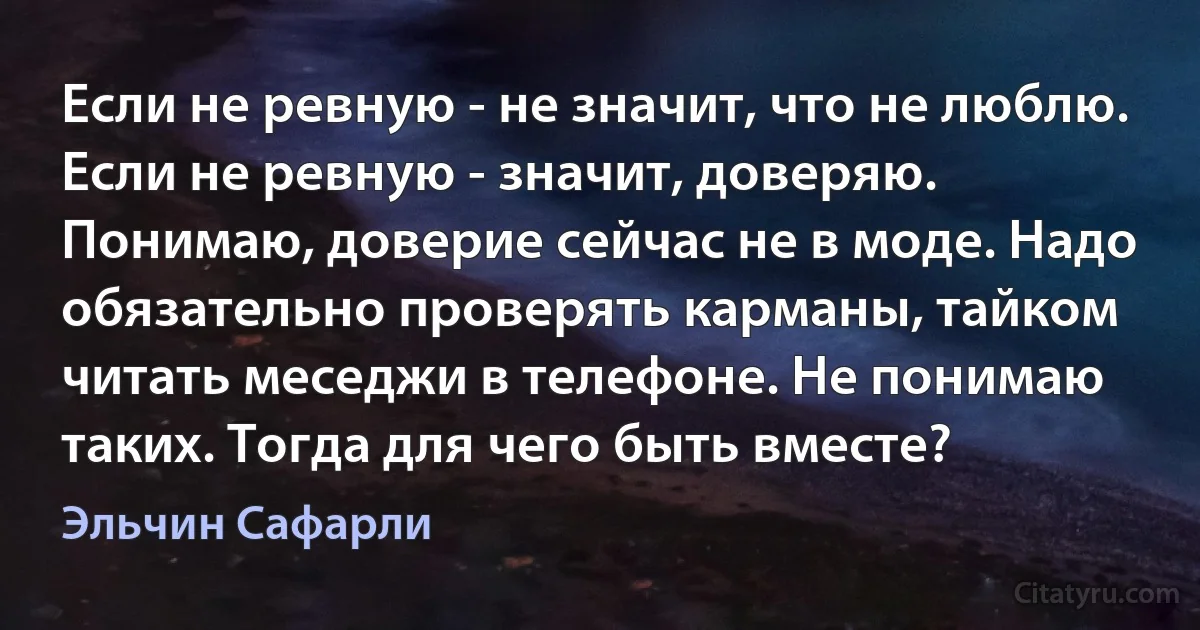 Если не ревную - не значит, что не люблю. Если не ревную - значит, доверяю. Понимаю, доверие сейчас не в моде. Надо обязательно проверять карманы, тайком читать меседжи в телефоне. Не понимаю таких. Тогда для чего быть вместе? (Эльчин Сафарли)