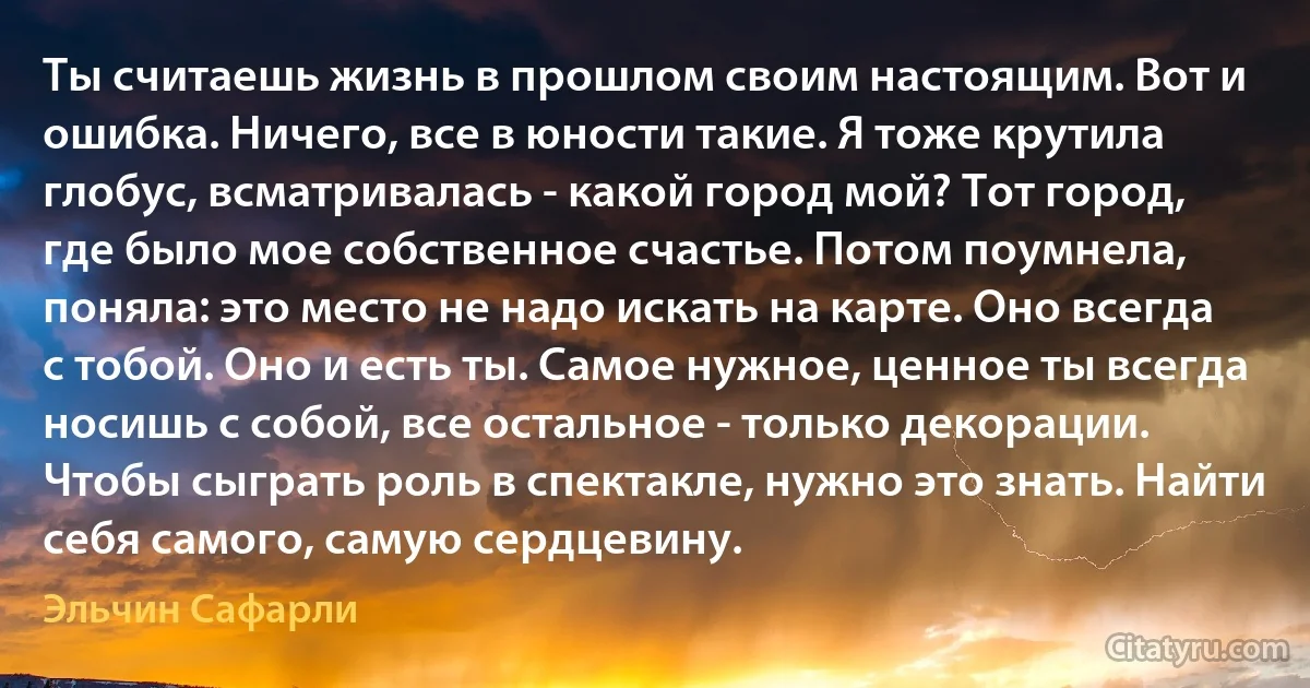 Ты считаешь жизнь в прошлом своим настоящим. Вот и ошибка. Ничего, все в юности такие. Я тоже крутила глобус, всматривалась - какой город мой? Тот город, где было мое собственное счастье. Потом поумнела, поняла: это место не надо искать на карте. Оно всегда с тобой. Оно и есть ты. Самое нужное, ценное ты всегда носишь с собой, все остальное - только декорации. Чтобы сыграть роль в спектакле, нужно это знать. Найти себя самого, самую сердцевину. (Эльчин Сафарли)