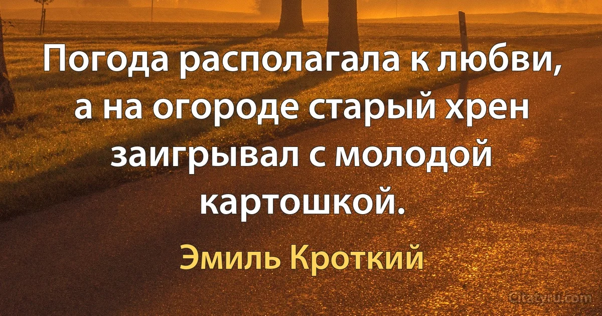 Погода располагала к любви, а на огороде старый хрен заигрывал с молодой картошкой. (Эмиль Кроткий)