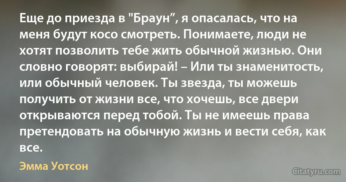 Еще до приезда в "Браун”, я опасалась, что на меня будут косо смотреть. Понимаете, люди не хотят позволить тебе жить обычной жизнью. Они словно говорят: выбирай! – Или ты знаменитость, или обычный человек. Ты звезда, ты можешь получить от жизни все, что хочешь, все двери открываются перед тобой. Ты не имеешь права претендовать на обычную жизнь и вести себя, как все. (Эмма Уотсон)