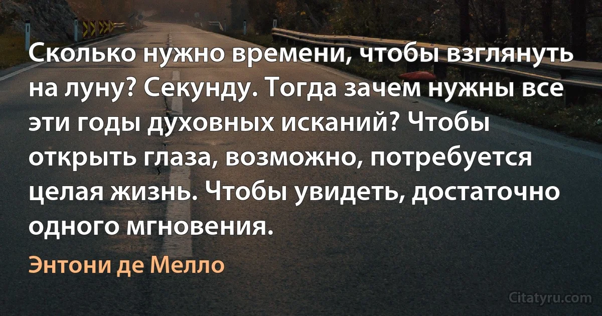 Сколько нужно времени, чтобы взглянуть на луну? Секунду. Тогда зачем нужны все эти годы духовных исканий? Чтобы открыть глаза, возможно, потребуется целая жизнь. Чтобы увидеть, достаточно одного мгновения. (Энтони де Мелло)