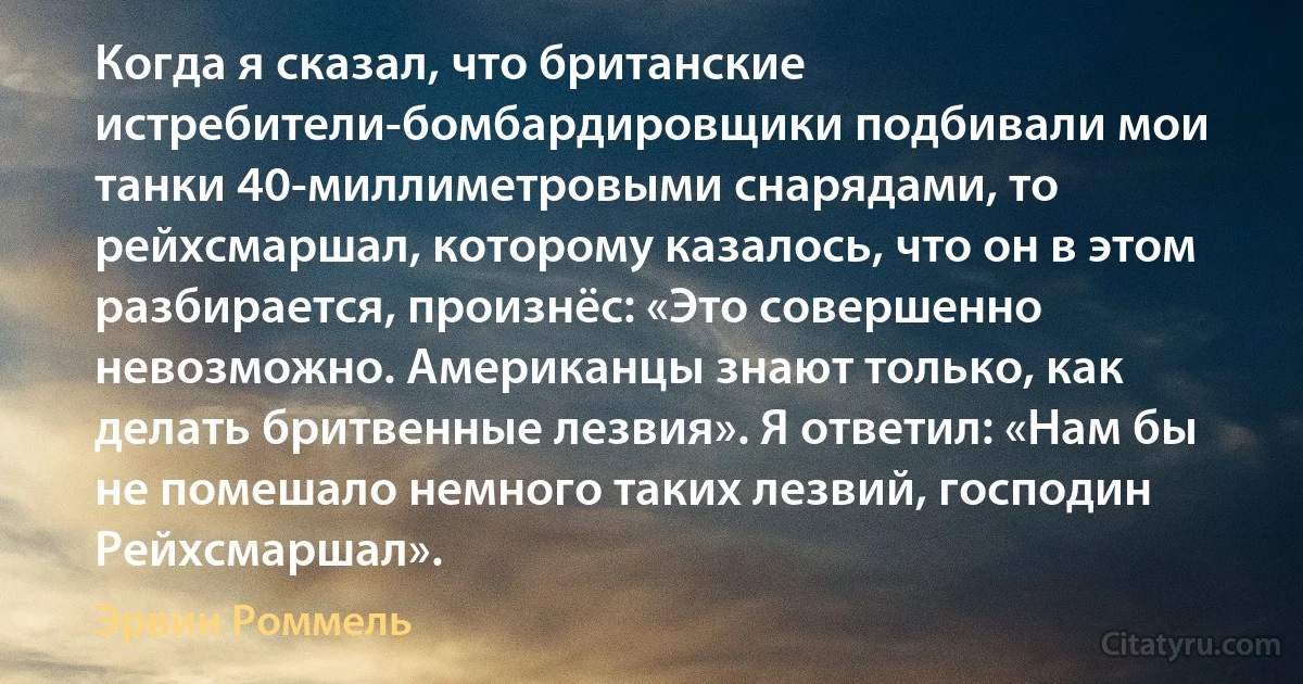 Когда я сказал, что британские истребители-бомбардировщики подбивали мои танки 40-миллиметровыми снарядами, то рейхсмаршал, которому казалось, что он в этом разбирается, произнёс: «Это совершенно невозможно. Американцы знают только, как делать бритвенные лезвия». Я ответил: «Нам бы не помешало немного таких лезвий, господин Рейхсмаршал». (Эрвин Роммель)