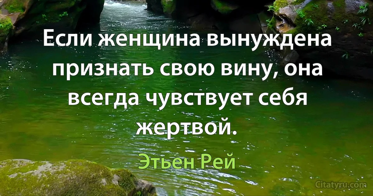 Если женщина вынуждена признать свою вину, она всегда чувствует себя жертвой. (Этьен Рей)