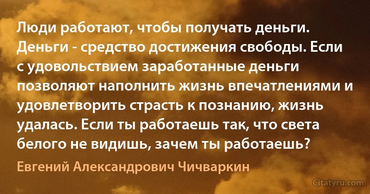 Люди работают, чтобы получать деньги. Деньги - средство достижения свободы. Если с удовольствием заработанные деньги позволяют наполнить жизнь впечатлениями и удовлетворить страсть к познанию, жизнь удалась. Если ты работаешь так, что света белого не видишь, зачем ты работаешь? (Евгений Александрович Чичваркин)