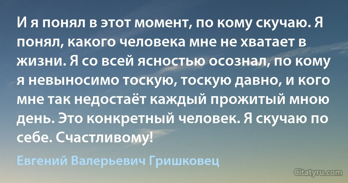 И я понял в этот момент, по кому скучаю. Я понял, какого человека мне не хватает в жизни. Я со всей ясностью осознал, по кому я невыносимо тоскую, тоскую давно, и кого мне так недостаёт каждый прожитый мною день. Это конкретный человек. Я скучаю по себе. Счастливому! (Евгений Валерьевич Гришковец)