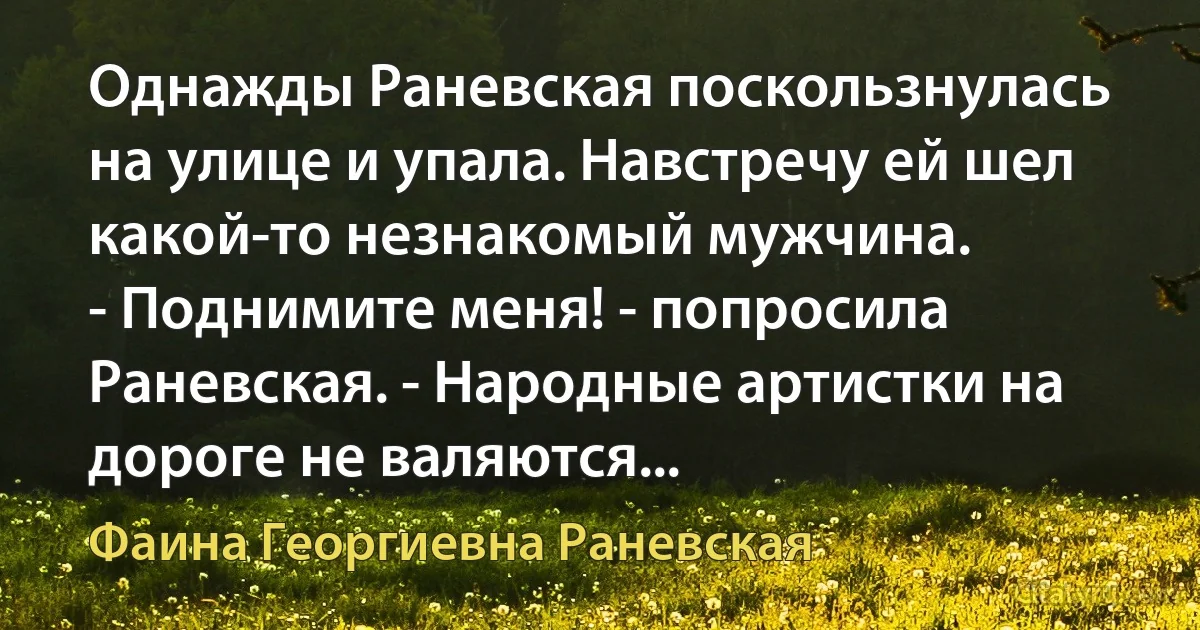 Однажды Раневская поскользнулась на улице и упала. Навстречу ей шел какой-то незнакомый мужчина.
- Поднимите меня! - попросила Раневская. - Народные артистки на дороге не валяются... (Фаина Георгиевна Раневская)