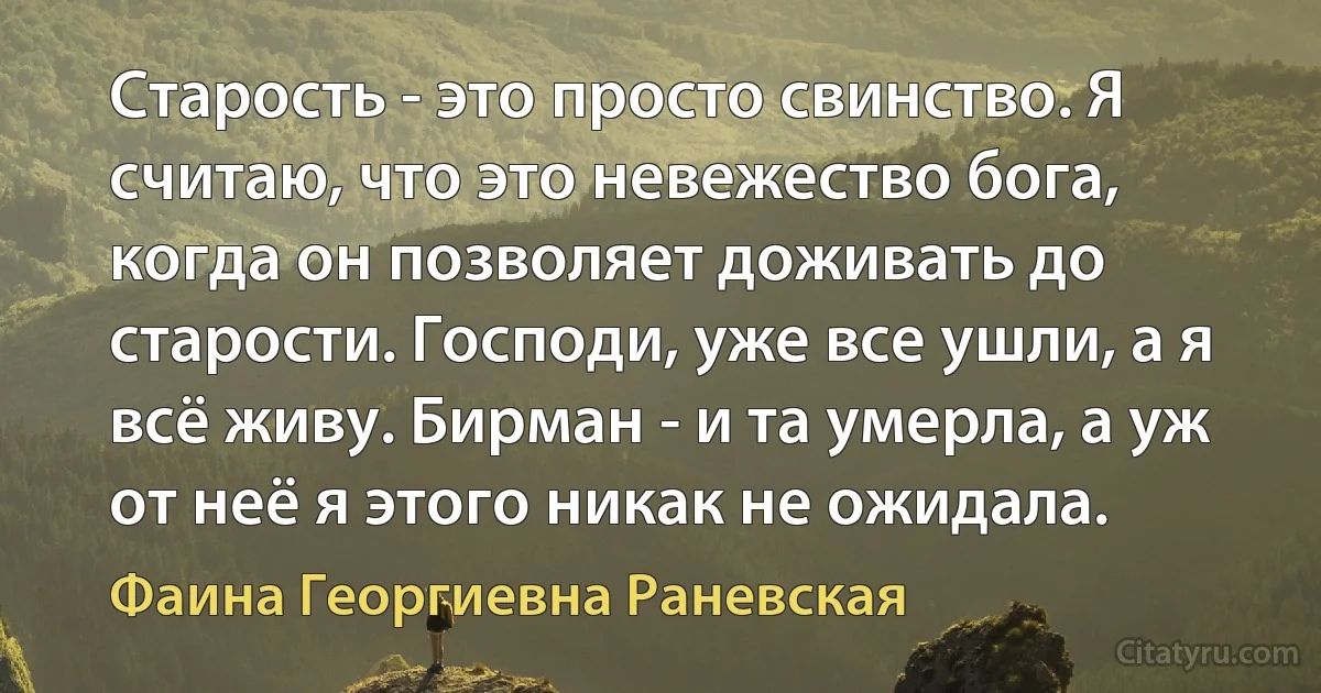 Старость - это просто свинство. Я считаю, что это невежество бога, когда он позволяет доживать до старости. Господи, уже все ушли, а я всё живу. Бирман - и та умерла, а уж от неё я этого никак не ожидала. (Фаина Георгиевна Раневская)