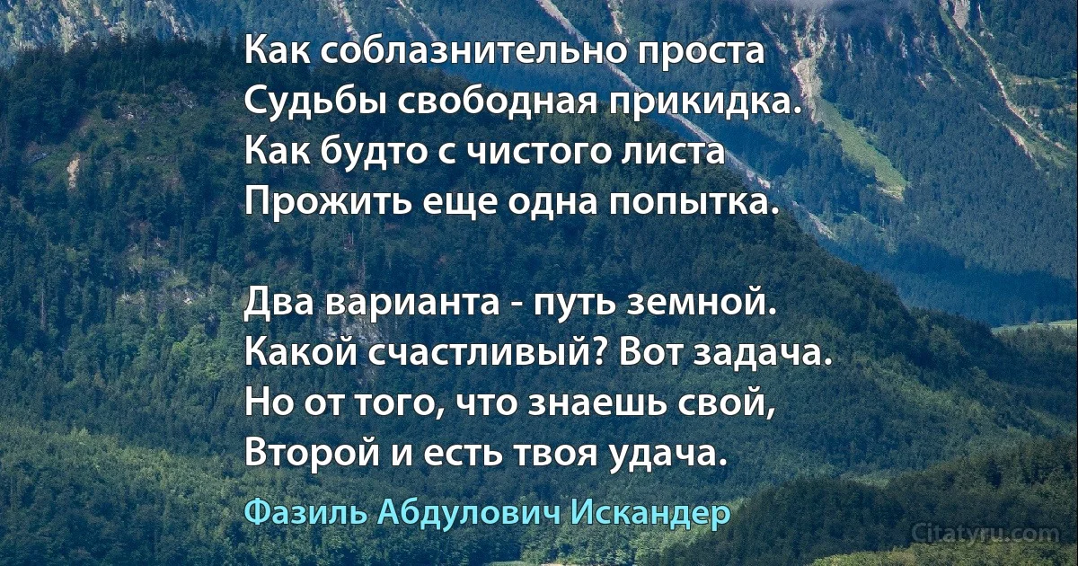 Как соблазнительно проста
Судьбы свободная прикидка.
Как будто с чистого листа
Прожить еще одна попытка.

Два варианта - путь земной.
Какой счастливый? Вот задача.
Но от того, что знаешь свой,
Второй и есть твоя удача. (Фазиль Абдулович Искандер)