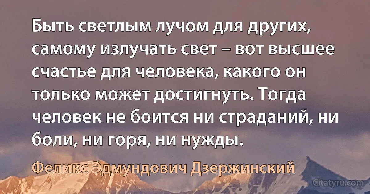 Быть светлым лучом для других, самому излучать свет – вот высшее счастье для человека, какого он только может достигнуть. Тогда человек не боится ни страданий, ни боли, ни горя, ни нужды. (Феликс Эдмундович Дзержинский)