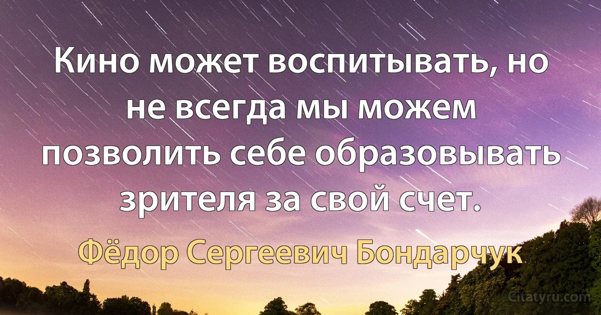 Кино может воспитывать, но не всегда мы можем позволить себе образовывать зрителя за свой счет. (Фёдор Сергеевич Бондарчук)