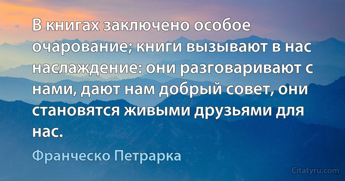 В книгах заключено особое очарование; книги вызывают в нас наслаждение: они разговаривают с нами, дают нам добрый совет, они становятся живыми друзьями для нас. (Франческо Петрарка)