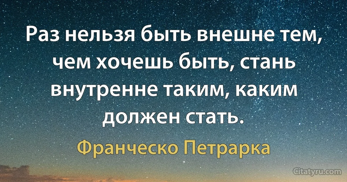 Раз нельзя быть внешне тем, чем хочешь быть, стань внутренне таким, каким должен стать. (Франческо Петрарка)