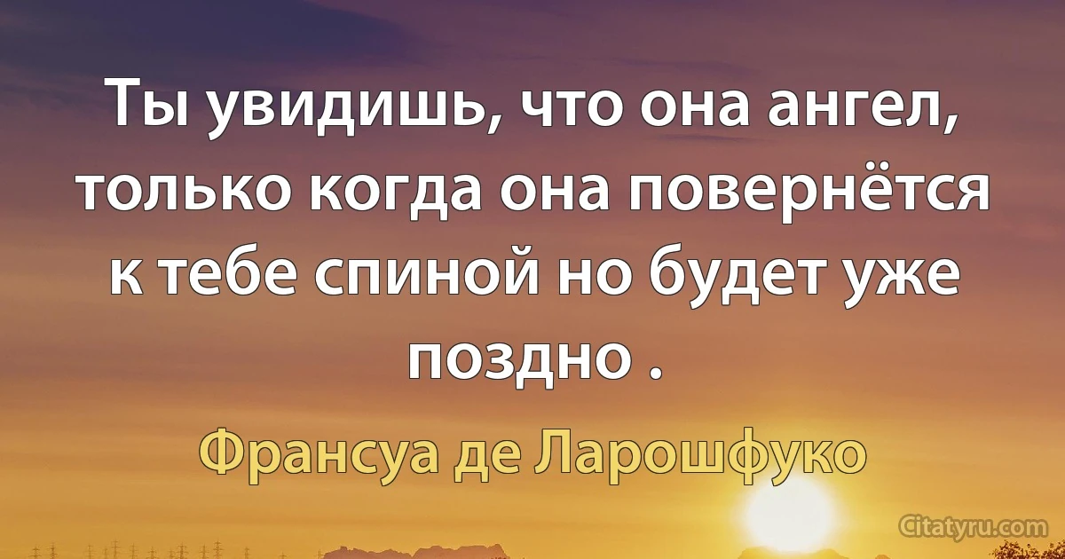 Ты увидишь, что она ангел, только когда она повернётся к тебе спиной но будет уже поздно . (Франсуа де Ларошфуко)