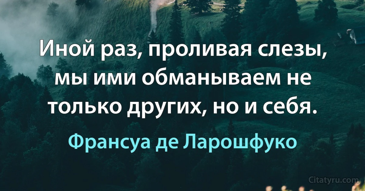 Иной раз, проливая слезы, мы ими обманываем не только других, но и себя. (Франсуа де Ларошфуко)