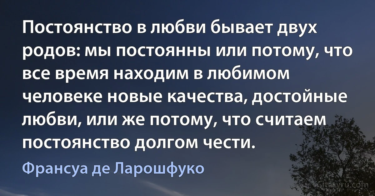 Постоянство в любви бывает двух родов: мы постоянны или потому, что все время находим в любимом человеке новые качества, достойные любви, или же потому, что считаем постоянство долгом чести. (Франсуа де Ларошфуко)