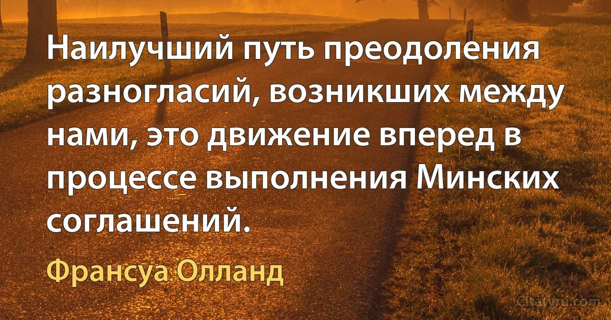 Наилучший путь преодоления разногласий, возникших между нами, это движение вперед в процессе выполнения Минских соглашений. (Франсуа Олланд)