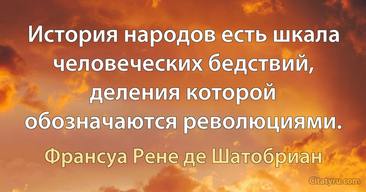 История народов есть шкала человеческих бедствий, деления которой обозначаются революциями. (Франсуа Рене де Шатобриан)