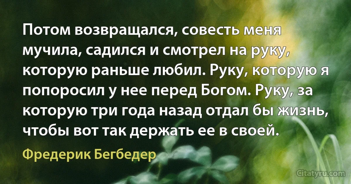 Потом возвращался, совесть меня мучила, садился и смотрел на руку, которую раньше любил. Руку, которую я попоросил у нее перед Богом. Руку, за которую три года назад отдал бы жизнь, чтобы вот так держать ее в своей. (Фредерик Бегбедер)