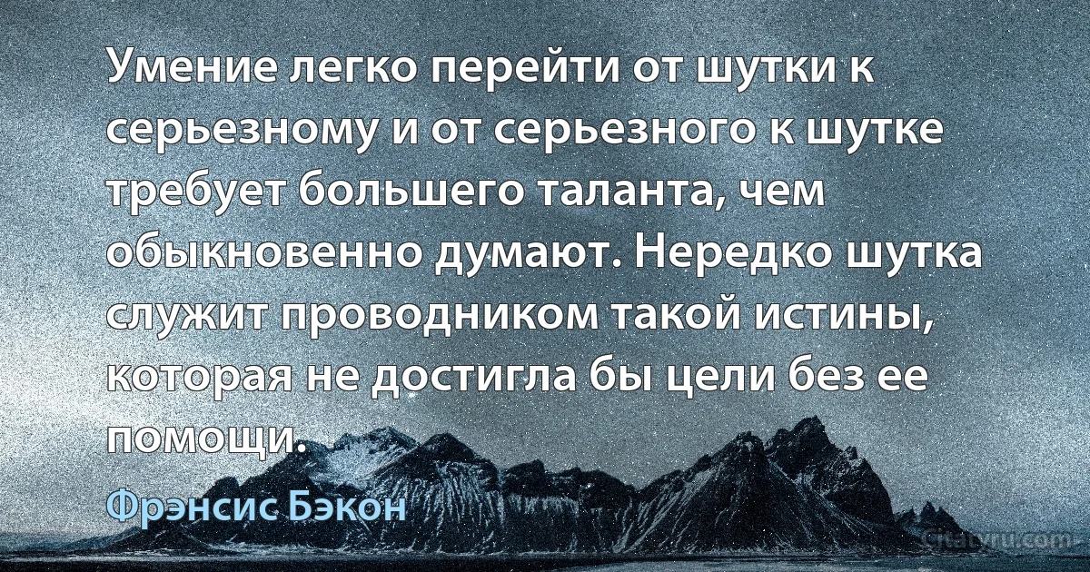 Умение легко перейти от шутки к серьезному и от серьезного к шутке требует большего таланта, чем обыкновенно думают. Нередко шутка служит проводником такой истины, которая не достигла бы цели без ее помощи. (Фрэнсис Бэкон)