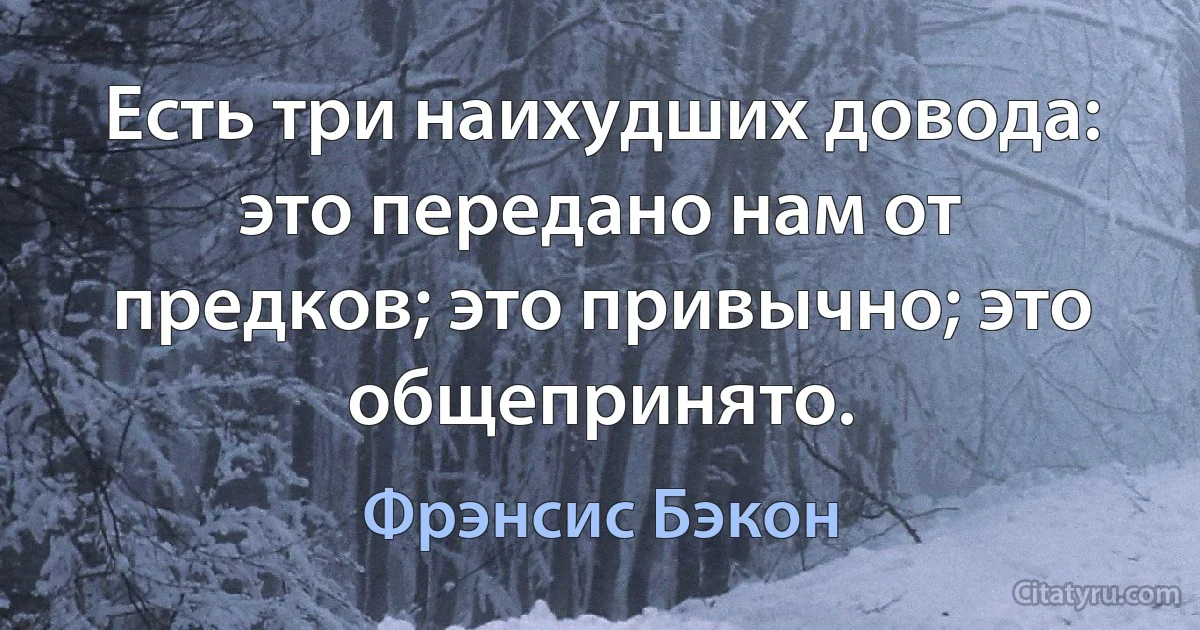 Есть три наихудших довода: это передано нам от предков; это привычно; это общепринято. (Фрэнсис Бэкон)