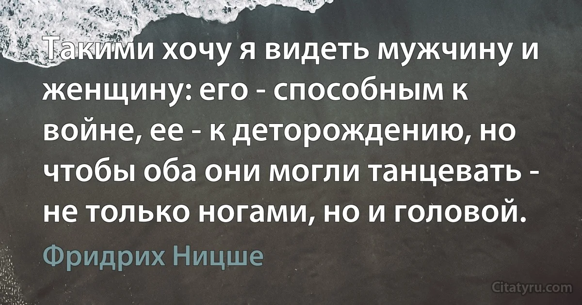 Такими хочу я видеть мужчину и женщину: его - способным к войне, ее - к деторождению, но чтобы оба они могли танцевать - не только ногами, но и головой. (Фридрих Ницше)